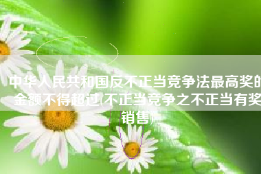 中华人民共和国反不正当竞争法最高奖的金额不得超过(不正当竞争之不正当有奖销售)