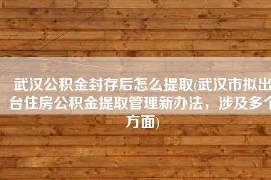 武汉公积金封存后怎么提取(武汉市拟出台住房公积金提取管理新办法，涉及多个方面)