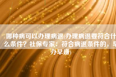 哪种病可以办理病退(办理病退要符合什么条件？社保专家：符合病退条件的，早办早赚)