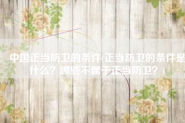 中国正当防卫的条件(正当防卫的条件是什么？哪些不属于正当防卫？)