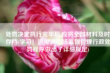 处罚决定执行完毕后,应将全部材料及时存档(学习！这里就市场监督管理行政处罚程序做出了详细规定)