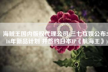 海贼王国内版权代理公司(三七互娱公布2016年新品计划 并签约日本IP《航海王》)