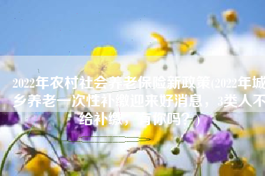 2022年农村社会养老保险新政策(2022年城乡养老一次性补缴迎来好消息，3类人不给补缴，有你吗？)