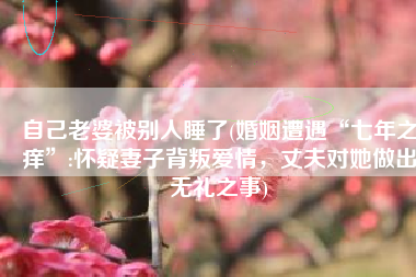 自己老婆被别人睡了(婚姻遭遇“七年之痒”:怀疑妻子背叛爱情，丈夫对她做出无礼之事)