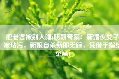 把老婆被别人睡(明朝奇案：新婚夜女子被玷污，新娘自杀新郎无踪，凭借手指结冤案)