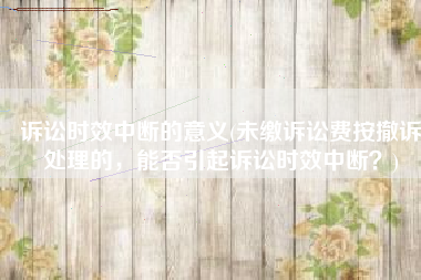 诉讼时效中断的意义(未缴诉讼费按撤诉处理的，能否引起诉讼时效中断？)