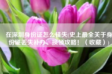在深圳身份证怎么挂失(史上最全关于身份证丢失补办、换领攻略！（收藏）)