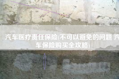 汽车医疗责任保险(不可以避免的问题 汽车保险购买全攻略)