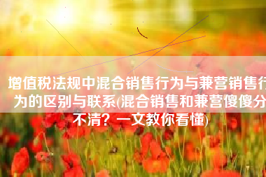 增值税法规中混合销售行为与兼营销售行为的区别与联系(混合销售和兼营傻傻分不清？一文教你看懂)