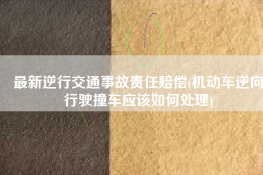 最新逆行交通事故责任赔偿(机动车逆向行驶撞车应该如何处理)