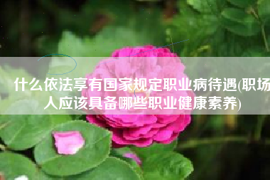 什么依法享有国家规定职业病待遇(职场人应该具备哪些职业健康素养)