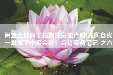 闲置土地属于投资性房地产吗(充实自我，一举拿下中级会计！会计实务笔记-之六)