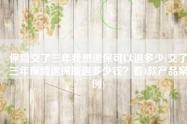 保险交了三年我想退保可以退多少(交了三年保险退保能退多少钱？看4款产品案例)