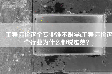 工程造价这个专业难不难学(工程造价这个行业为什么都说难熬？)