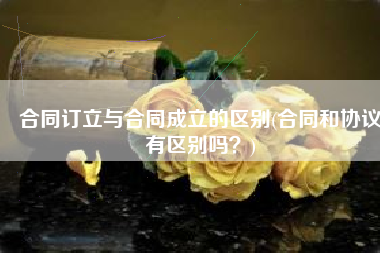 合同订立与合同成立的区别(合同和协议有区别吗？)