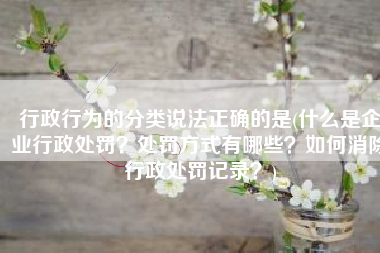 行政行为的分类说法正确的是(什么是企业行政处罚？处罚方式有哪些？如何消除行政处罚记录？)