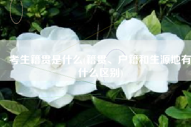 考生籍贯是什么(籍贯、户籍和生源地有什么区别)