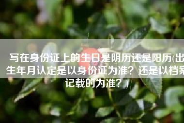 写在身份证上的生日是阴历还是阳历(出生年月认定是以身份证为准？还是以档案记载的为准？)