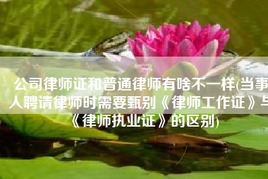 公司律师证和普通律师有啥不一样(当事人聘请律师时需要甄别《律师工作证》与《律师执业证》的区别)