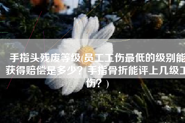 手指头残废等级(员工工伤最低的级别能获得赔偿是多少？手指骨折能评上几级工伤？)