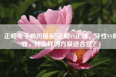 正畸电子病历模板(正畸VS正颌，牙性VS骨性，什么样的方案适合您？)