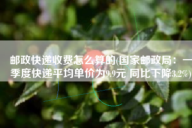 邮政快递收费怎么算的(国家邮政局：一季度快递平均单价为9.9元 同比下降3.2%)