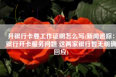 开银行卡要工作证明怎么写(新闻追踪：银行开卡服务问题 这两家银行暂无明确回应)