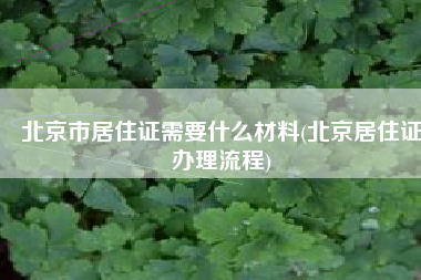 北京市居住证需要什么材料(北京居住证办理流程)
