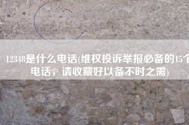 12348是什么电话(维权投诉举报必备的15个电话，请收藏好以备不时之需)