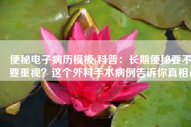 便秘电子病历模板(科普：长期便秘要不要重视？这个外科手术病例告诉你真相)