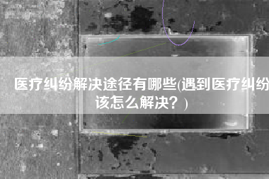 医疗纠纷解决途径有哪些(遇到医疗纠纷该怎么解决？)
