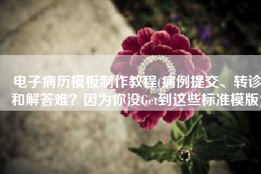 电子病历模板制作教程(病例提交、转诊和解答难？因为你没Get到这些标准模版)