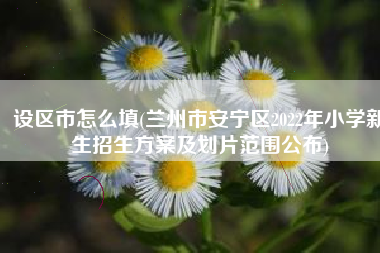 设区市怎么填(兰州市安宁区2022年小学新生招生方案及划片范围公布)