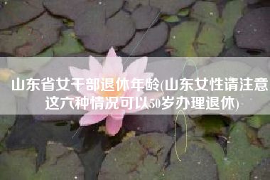 山东省女干部退休年龄(山东女性请注意：这六种情况可以50岁办理退休)