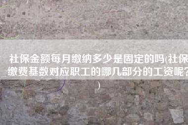 社保金额每月缴纳多少是固定的吗(社保缴费基数对应职工的哪几部分的工资呢？)