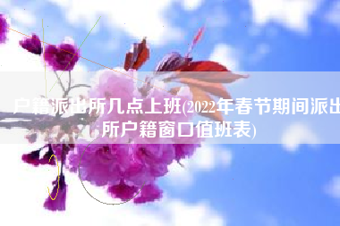 户籍派出所几点上班(2022年春节期间派出所户籍窗口值班表)