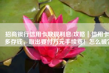 招商银行信用卡取现利息(攻略｜信用卡多存钱，取出要付万元手续费！怎么破？)