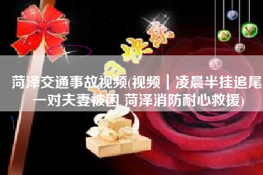 菏泽交通事故视频(视频｜凌晨半挂追尾 一对夫妻被困 菏泽消防耐心救援)