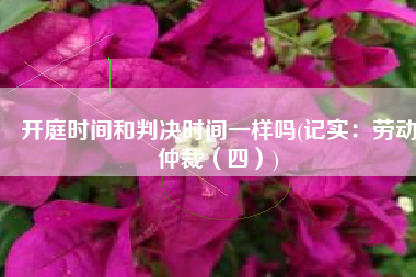 开庭时间和判决时间一样吗(记实：劳动仲裁（四）)