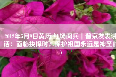 2012年5月9日黄历(红场阅兵｜普京发表讲话：面临抉择时，保护祖国永远是神圣的)