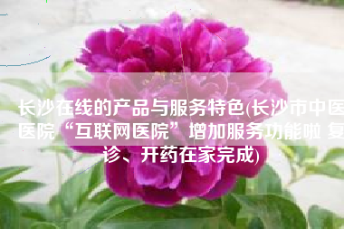 长沙在线的产品与服务特色(长沙市中医医院“互联网医院”增加服务功能啦 复诊、开药在家完成)