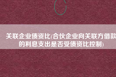 关联企业债资比(合伙企业向关联方借款的利息支出是否受债资比控制)