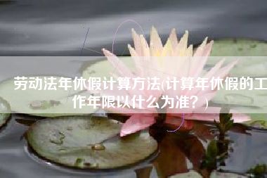 劳动法年休假计算方法(计算年休假的工作年限以什么为准？)
