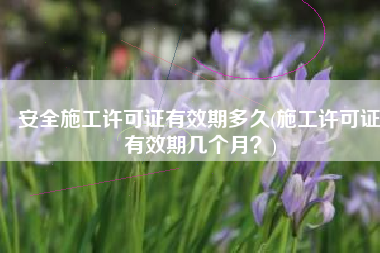 安全施工许可证有效期多久(施工许可证有效期几个月？)