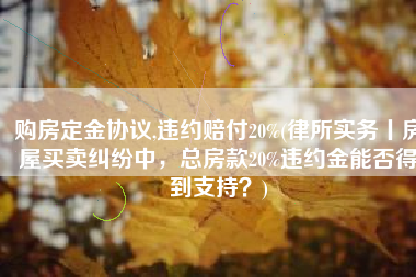 购房定金协议,违约赔付20%(律所实务丨房屋买卖纠纷中，总房款20%违约金能否得到支持？)