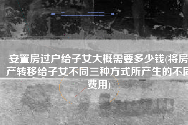 安置房过户给子女大概需要多少钱(将房产转移给子女不同三种方式所产生的不同费用)