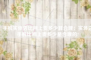 手机实体店比网上贵多少算合理；实体店手机比网上贵多少是合理的?