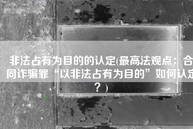 非法占有为目的的认定(最高法观点：合同诈骗罪“以非法占有为目的”如何认定？)