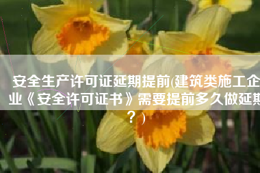 安全生产许可证延期提前(建筑类施工企业《安全许可证书》需要提前多久做延期？)