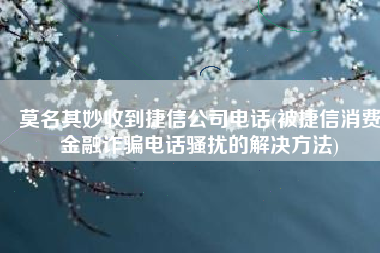 莫名其妙收到捷信公司电话(被捷信消费金融诈骗电话骚扰的解决方法)